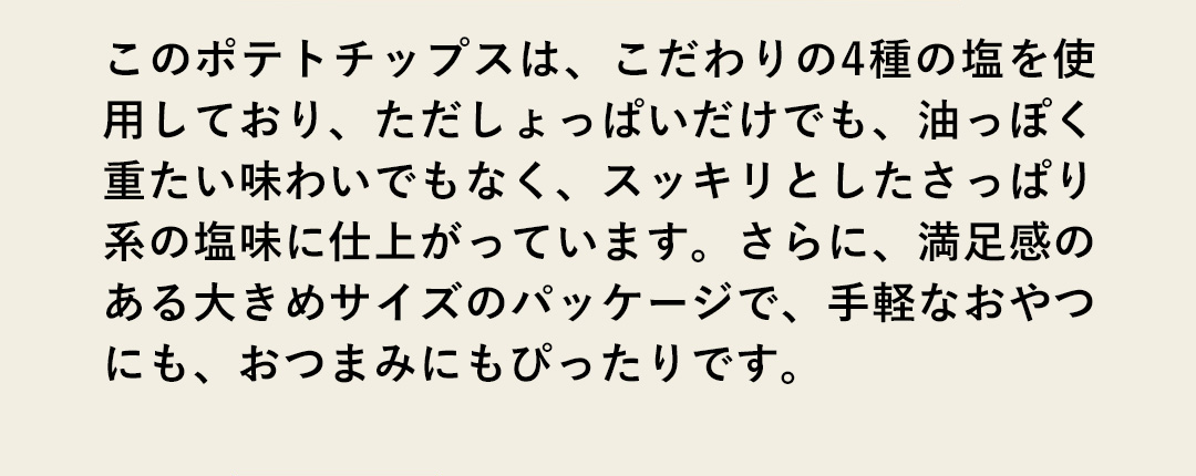 このポテトチップスは、こだわりの4種の塩を使用しており、ただしょっぱいだけでも、油っぽく重たい味わいでもなく、スッキリとしたさっぱり系の塩味に仕上がっています。さらに、満足感のある大きめサイズのパッケージで、手軽なおやつにも、おつまみにもぴったりです。
