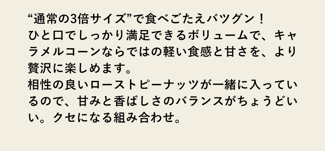 “通常の3倍サイズ”で食べごたえバツグン！ひと口でしっかり満足できるボリュームで、キャラメルコーンならではの軽い食感と甘さを、より贅沢に楽しめます。相性の良いローストピーナッツが一緒に入っているので、甘みと香ばしさのバランスがちょうどいい。クセになる組み合わせ。