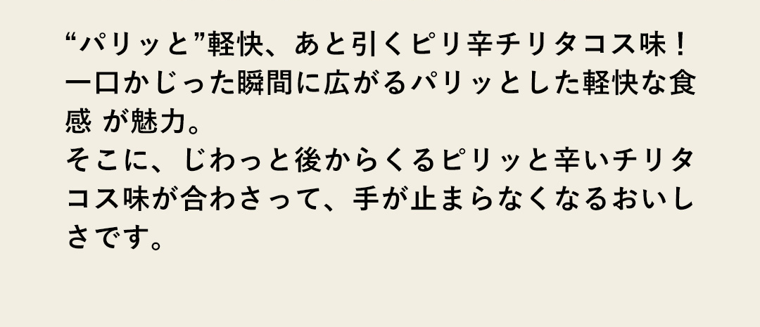 “パリッと”軽快、あと引くピリ辛チリタコス味！一口かじった瞬間に広がるパリッとした軽快な食感 が魅力。そこに、じわっと後からくるピリッと辛いチリタコス味が合わさって、手が止まらなくなるおいしさです。