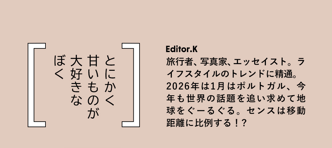 とにかく 甘いものが 大好きな ぼく／Editor.K 旅行者、写真家、エッセイスト。ライフスタイルのトレンドに精通。2026年は1月はポルトガル、今年も世界の話題を追い求めて地球をぐーるぐる。センスは移動距離に比例する！?