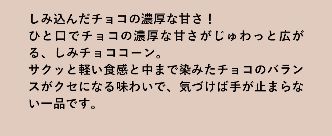 しみ込んだチョコの濃厚な甘さ！ひと口でチョコの濃厚な甘さがじゅわっと広がる、しみチョココーン。サクッと軽い食感と中まで染みたチョコのバランスがクセになる味わいで、気づけば手が止まらない一品です。
