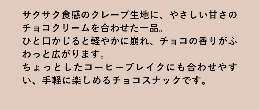 サクサク食感のクレープ生地に、やさしい甘さのチョコクリームを合わせた一品。ひと口かじると軽やかに崩れ、チョコの香りがふわっと広がります。ちょっとしたコーヒーブレイクにも合わせやすい、手軽に楽しめるチョコスナックです。