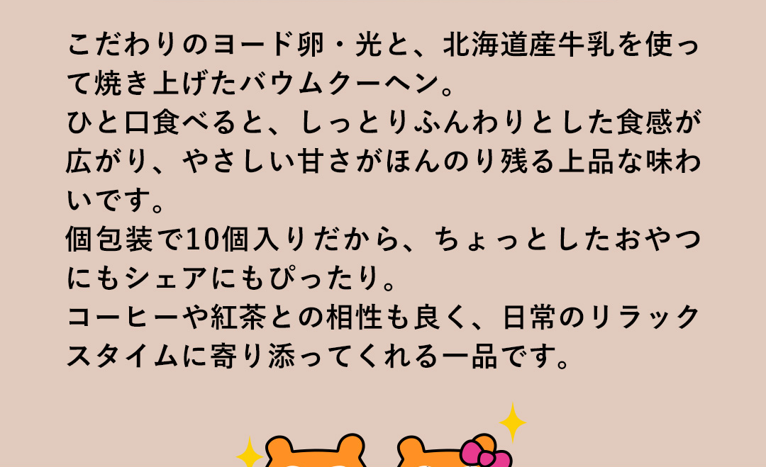 こだわりのヨード卵・光と、北海道産牛乳を使って焼き上げたバウムクーヘン。ひと口食べると、しっとりふんわりとした食感が広がり、やさしい甘さがほんのり残る上品な味わいです。個包装で10個入りだから、ちょっとしたおやつにもシェアにもぴったり。コーヒーや紅茶との相性も良く、日常のリラックスタイムに寄り添ってくれる一品です。