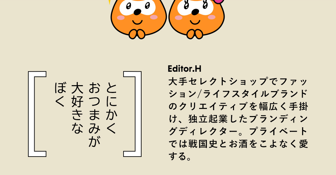 とにかく おつまみが 大好きな ぼく／Editor.K 大手セレクトショップでファッション/ライフスタイルブランドのクリエイティブを幅広く手掛け、独立起業したブランディングディレクター。プライベートでは戦国史とお酒をこよなく愛する。