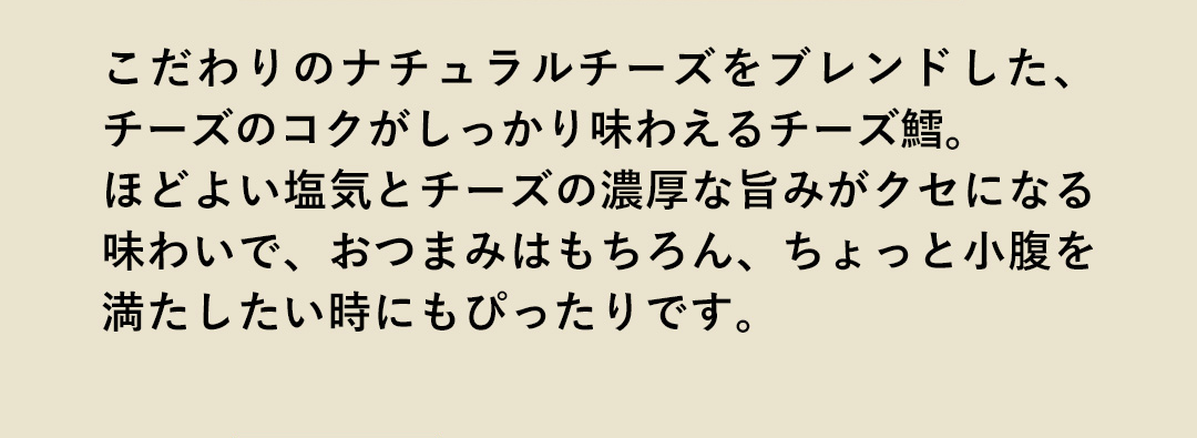 こだわりのナチュラルチーズをブレンドした、チーズのコクがしっかり味わえるチーズ鱈。ほどよい塩気とチーズの濃厚な旨みがクセになる味わいで、おつまみはもちろん、ちょっと小腹を満たしたい時にもぴったりです。