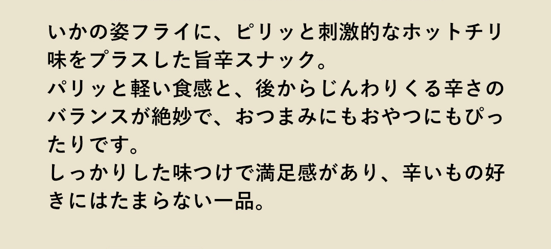 いかの姿フライに、ピリッと刺激的なホットチリ味をプラスした旨辛スナック。パリッと軽い食感と、後からじんわりくる辛さのバランスが絶妙で、おつまみにもおやつにもぴったりです。しっかりした味つけで満足感があり、辛いもの好きにはたまらない一品。