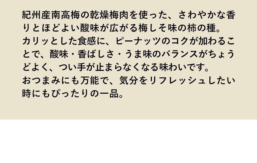 紀州産南高梅の乾燥梅肉を使った、さわやかな香りとほどよい酸味が広がる梅しそ味の柿の種。カリッとした食感に、ピーナッツのコクが加わることで、酸味・香ばしさ・うま味のバランスがちょうどよく、つい手が止まらなくなる味わいです。おつまみにも万能で、気分をリフレッシュしたい時にもぴったりの一品。
