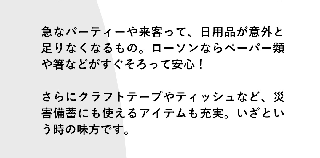 急なパーティーや来客って、日用品が意外と足りなくなるもの。ローソンならペーパー類や箸などがすぐそろって安心！さらにクラフトテープやティッシュなど、災害備蓄にも使えるアイテムも充実。いざという時の味方です。
