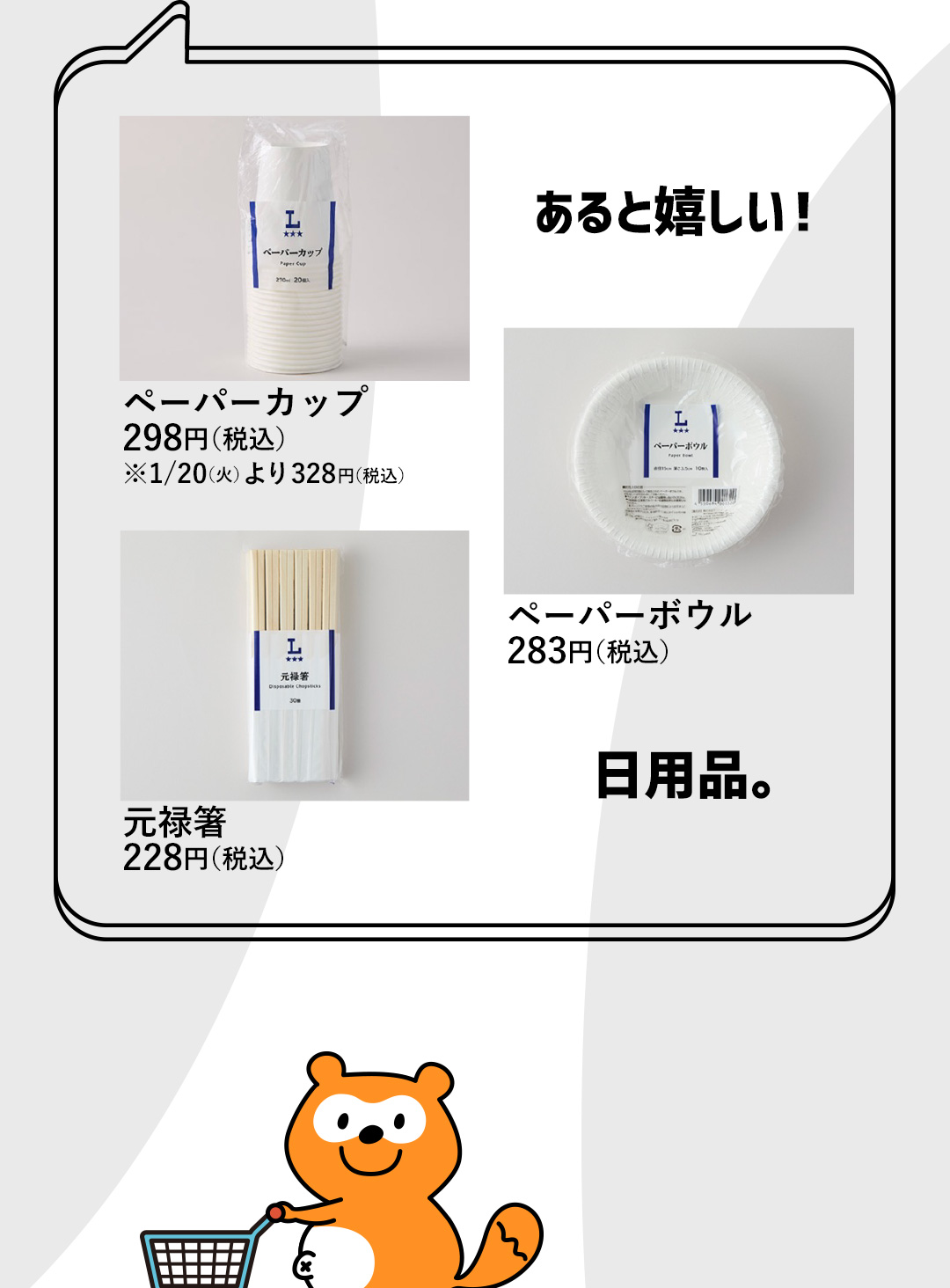 あると嬉しい！日用品。 ペーパーカップ 298円（税込） ※1/20（火）より 328円（税込）／ペーパーボウル 283円（税込）／元禄箸 228円（税込）