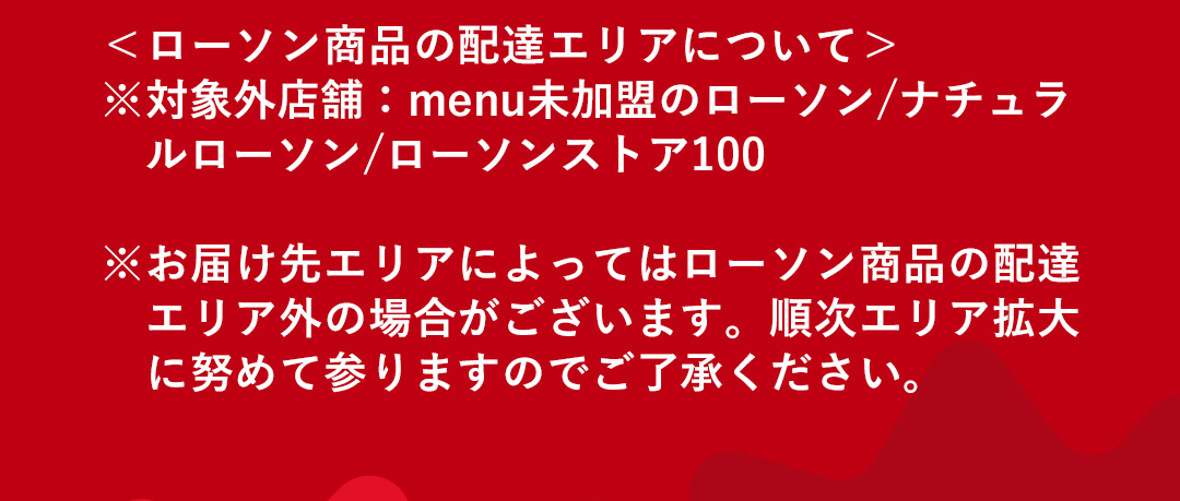 ＜ローソン商品の配達エリアについて＞対象外店舗：menu未加盟のローソン/ナチュラルローソン/ローソンストア100 ※お届け先エリアによってはローソン商品の配達エリア外の場合がございます。順次エリア拡大に努めて参りますのでご了承ください。