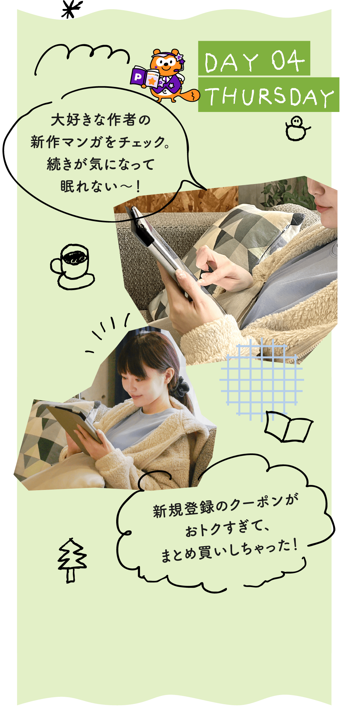 DAY04 THURSDAY 大好きな作者の新作マンガをチェック。続きが気になって眠れない～！／新規登録のクーポンがおトクすぎて、まとめ買いしちゃった！