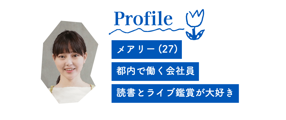 Profile メアリー(27) 都内で働く会社員 読書とライブ鑑賞が大好き