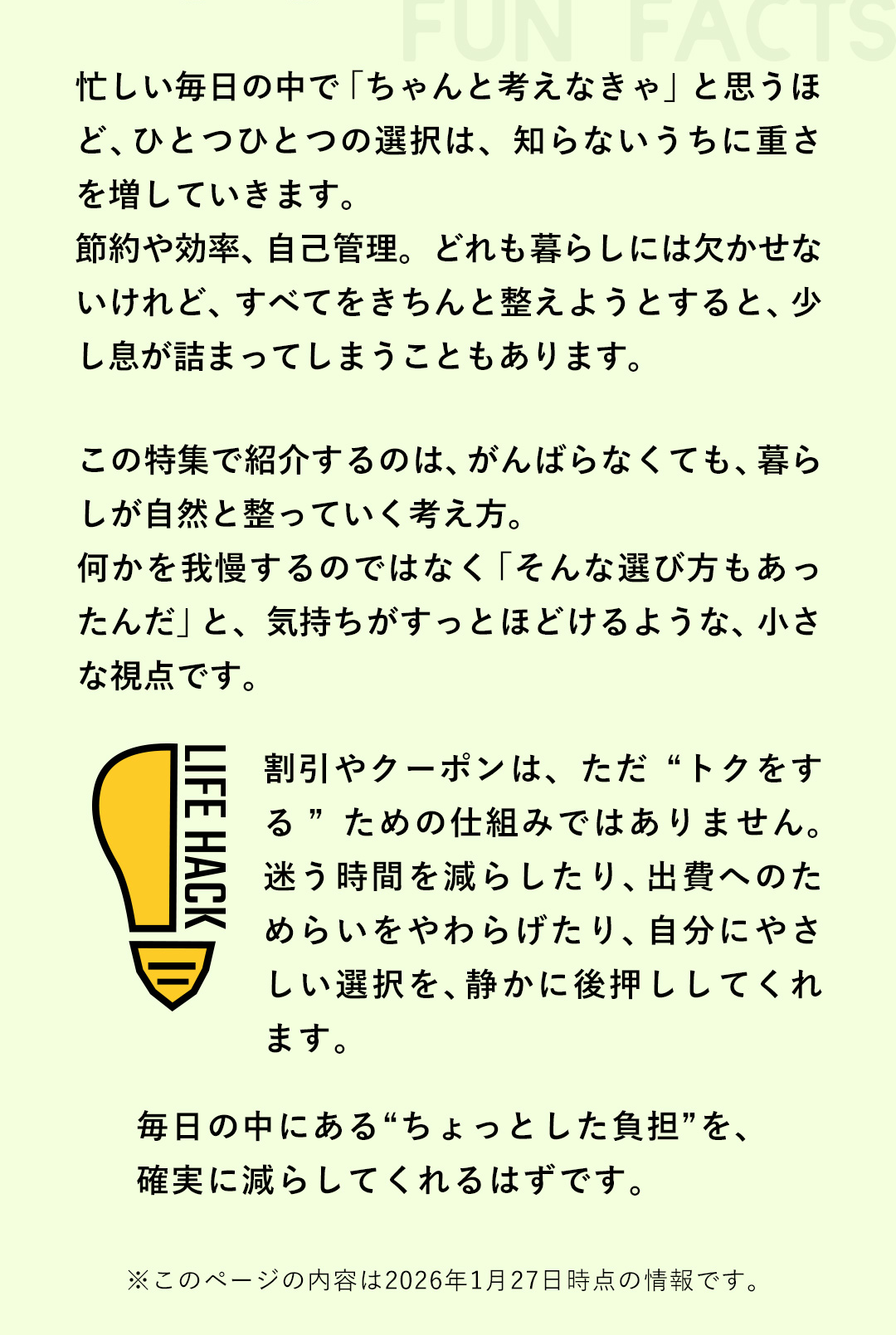 忙しい毎日の中で「ちゃんと考えなきゃ」と思うほど、ひとつひとつの選択は、知らないうちに重さを増していきます。節約や効率、自己管理。どれも暮らしには欠かせないけれど、すべてをきちんと整えようとすると、少し息が詰まってしまうこともあります。この特集で紹介するのは、がんばらなくても、暮らしが自然と整っていく考え方。何かを我慢するのではなく「そんな選び方もあったんだ」と、気持ちがすっとほどけるような、小さな視点です。割引やクーポンは、ただ ”トクをする”ための仕組みではありません。迷う時間を減らしたり、出費へのためらいをやわらげたり、自分にやさしい選択を、静かに後押ししてくれます。毎日の中にある“ちょっとした負担”を、確実に減らしてくれるはずです。　※このページの内容は2026年1月27日時点の情報です。