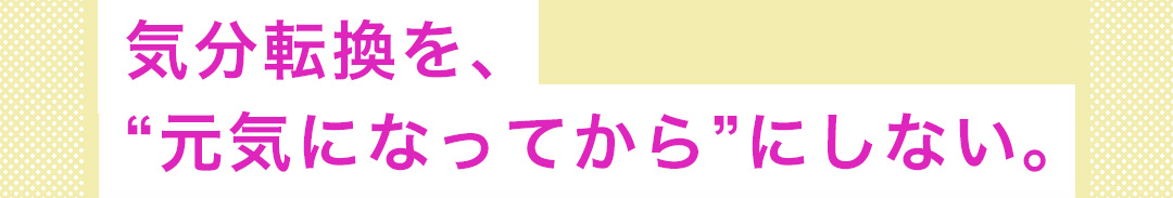 気分転換を、“元気になってから”にしない。
