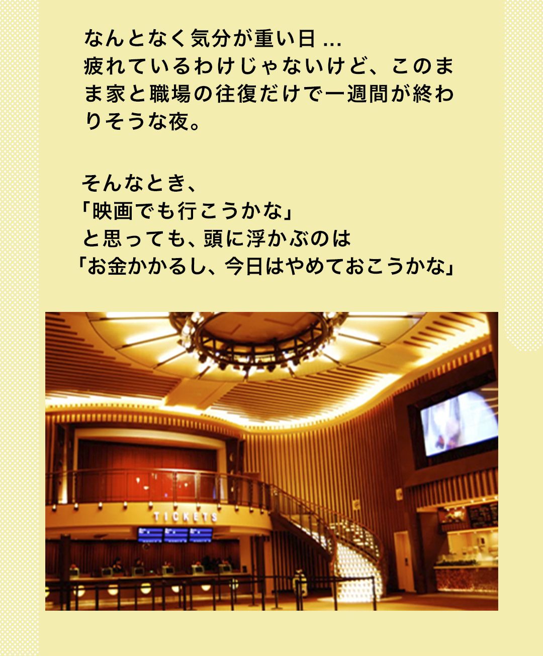 なんとなく気分が重い日...疲れているわけじゃないけど、このまま家と職場の往復だけで一週間が終わりそうな夜。そんなとき、「映画でも行こうかな」と思っても、頭に浮かぶのは「お金かかるし、今日はやめておこうかな」