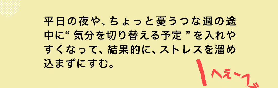 平日の夜や、ちょっと憂うつな週の途中に“気分を切り替える予定”を入れやすくなって、結果的に、ストレスを溜め込まずにすむ。