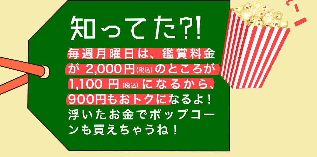 知ってた?! 毎週月曜日は、鑑賞料金が2,000円（税込）のところが1,100円（税込）になるから、900円もおトクになるよ！浮いたお金でポップコーンも買えちゃうね！