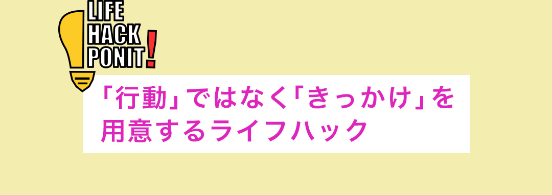 LIFE HACK POINT! 「行動」ではなく「きっかけ」を用意するライフハック