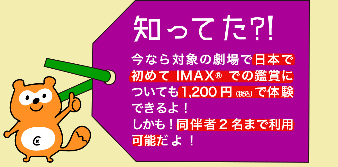 知ってた?! 今なら対象の劇場で日本で初めてIMAX(R)での鑑賞についても1,200円（税込）で体験できるよ！しかも！同伴者2名まで利用可能だよ！