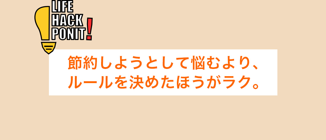 LIFE HACK POINT! 節約しようとして悩むより、ルールを決めたほうがラク。