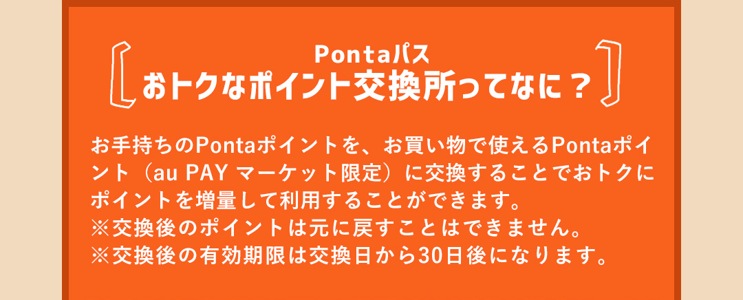 Pontaパス おトクなポイント交換所ってなに？お手持ちのPontaポイントを、お買い物で使えるPontaポイント（au PAY マーケット限定）に交換することでおトクにポイントを増量して利用することができます。