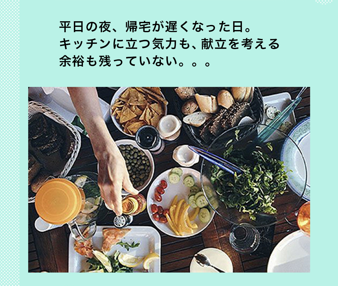 平日の夜、帰宅が遅くなった日。キッチンに立つ気力も、献立を考える余裕も残っていない。。。