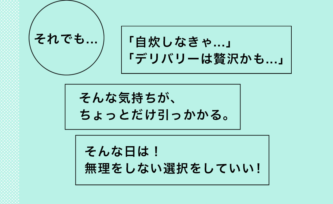 それでも…「自炊しなきゃ…」「デリバリーは贅沢かも…」 そんな気持ちが、ちょっとだけ引っかかる。そんな日は！無理をしない選択をしていい！
