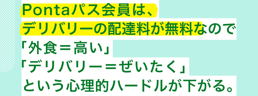 Pontaパス会員は、デリバリーの配達料が無料なので「外食＝高い」「デリバリー＝ぜいたく」という心理的ハードルが下がる。