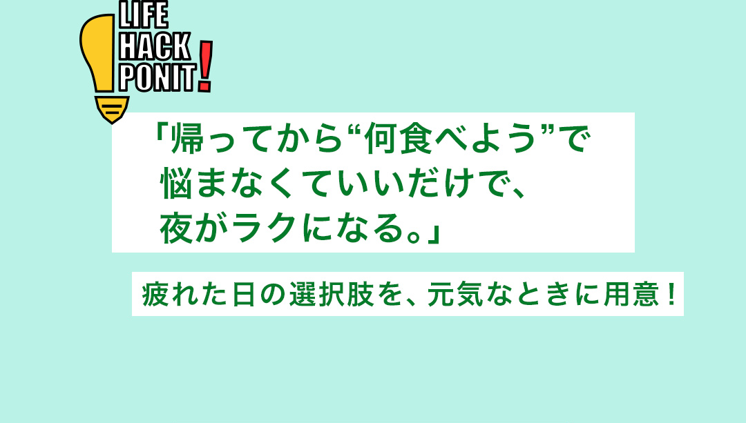 LIFE HACK POINT! 「帰ってから“何食べよう”で悩まなくていいだけで、夜がラクになる。」疲れた日の選択肢を、元気なときに用意！
