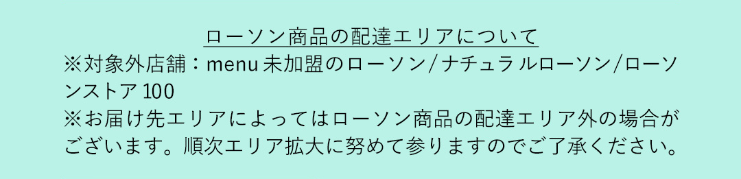 ローソン商品の配達エリアについて ※対象外店舗：menu 未加盟のローソン／ナチュラルローソン／ローソンストア 100 ※お届け先エリアによってはローソン商品の配達エリア外の場合がございます。順次エリア拡大に努めて参りますのでご了承ください。