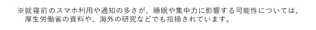 ※就寝前のスマホ利用や通知の多さが、睡眠や集中力に影響する可能性については、厚生労働省の資料や、海外の研究などでも指摘されています。