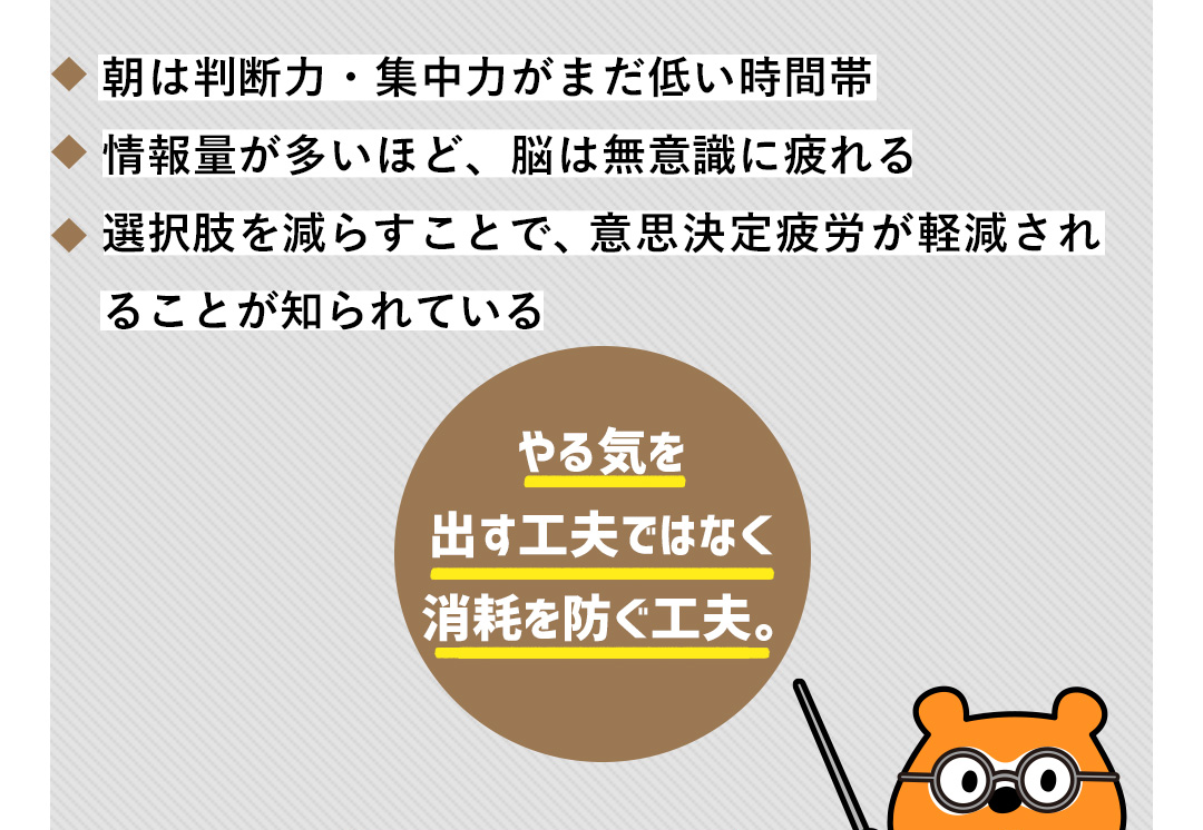 朝は判断力・集中力がまだ低い時間帯／情報量が多いほど、脳は無意識に疲れる／選択肢を減らすことで、意思決定疲労が軽減されることが知られている やる気を出す工夫ではなく消耗を防ぐ工夫。