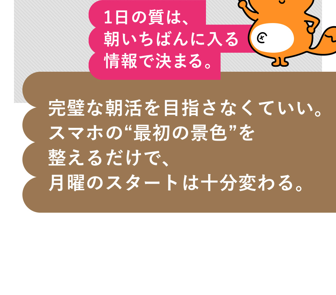 1日の質は、朝いちばんに入る情報で決まる。完璧な朝活を目指さなくていい。スマホの“最初の景色”を整えるだけで、月曜のスタートは十分変わる。