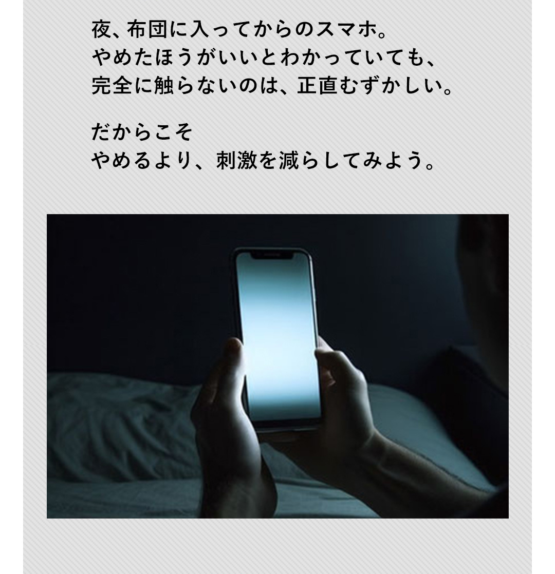 夜、布団に入ってからのスマホ。やめたほうがいいとわかっていても、完全に触らないのは、正直むずかしい。だからこそやめるより、刺激を減らしてみよう。