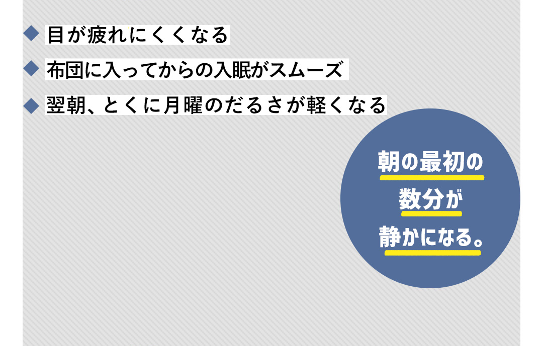 目が疲れにくくなる／布団に入ってからの入眠がスムーズ／翌朝、とくに月曜のだるさが軽くなる 朝の最初の数分か静かになる。