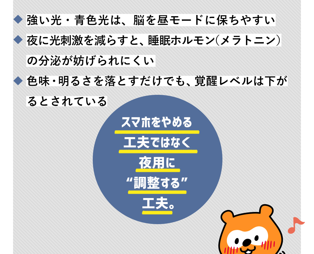 強い光・青色光は、脳を昼モードに保ちやすい／夜に光刺激を減らすと、睡眠ホルモン（メラトニン）の分泌が妨げられにくい／色味・明るさを落とすだけでも、覚醒レベルは下がるとされている スマホをやめる工夫ではなく夜用に“調整する”工夫。