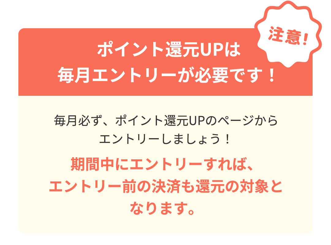 注意！ポイント還元UPは毎月エントリーが必要です！毎月必ず、ポイント還元UPのページからエントリーしましょう！期間中にエントリーすれば、エントリー前の決済も還元の対象となります。