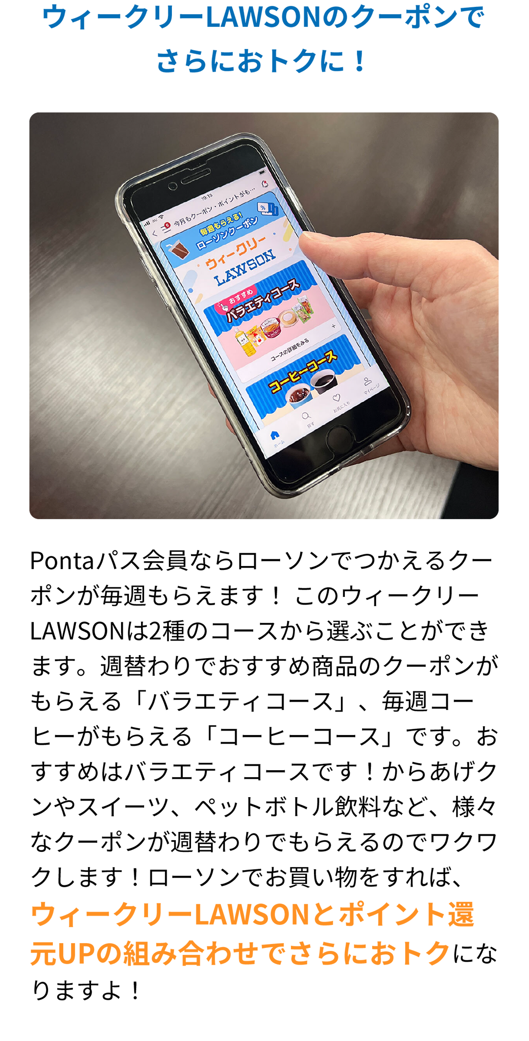 ウィークリーLAWSONのクーポンでさらにおトクに！ Pontaパス会員ならローソンでつかえるクーポンが毎週もらえます！ このウィークリーLAWSONは2種のコースから選ぶことができます。週替わりでおすすめ商品のクーポンがもらえる「バラエティコース」、毎週コーヒーがもらえる「コーヒーコース」です。おすすめはバラエティコースです！からあげクンやスイーツ、ペットボトル飲料など、様々なクーポンが週替わりでもらえるのでワクワクします！ローソンでお買い物をすれば、ウィークリーLAWSONとポイント還元UPの組み合わせでさらにおトクになりますよ！