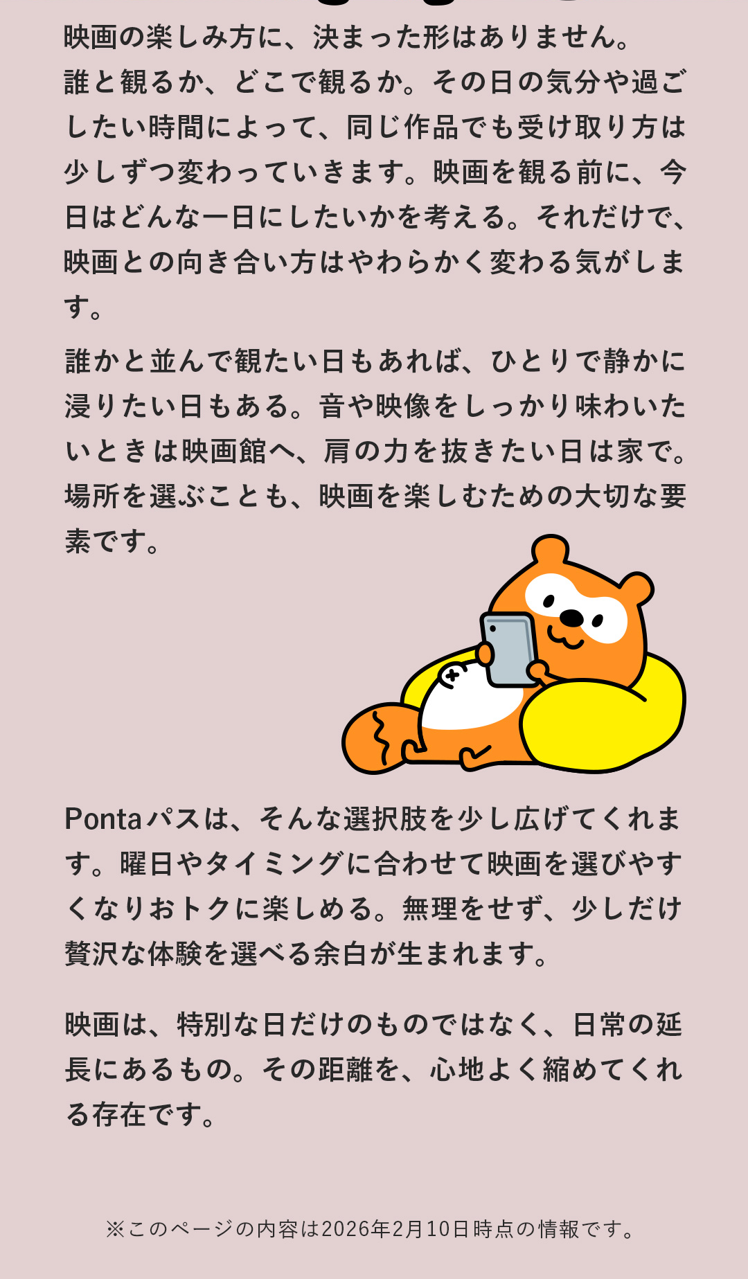 映画の楽しみ方に、決まった形はありません。誰と観るか、どこで観るか。その日の気分や過ごしたい時間によって、同じ作品でも受け取り方は少しずつ変わっていきます。映画を観る前に、今日はどんな一日にしたいかを考える。それだけで、映画との向き合い方はやわらかく変わる気がします。誰かと並んで観たい日もあれば、ひとりで静かに浸りたい日もある。音や映像をしっかり味わいたいときは映画館へ、肩の力を抜きたい日は家で。場所を選ぶことも、映画を楽しむための大切な要素です。Pontaパスは、そんな選択肢を少し広げてくれます。曜日やタイミングに合わせて映画を選びやすくなりおトクに楽しめる。無理をせず、少しだけ贅沢な体験を選べる余白が生まれます。映画は、特別な日だけのものではなく、日常の延長にあるもの。その距離を、心地よく縮めてくれる存在です。　※このページの内容は2026年2月10日時点の情報です。
