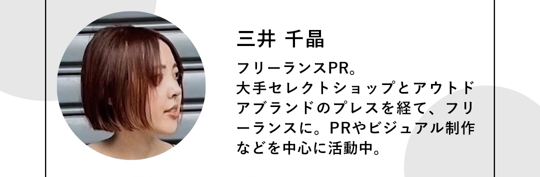 三井 千晶 フリーランスPR。大手セレクトショップとアウトドアブランドのプレスを経て、フリーランスに。PRやビジュアル制作などを中心に活動中。