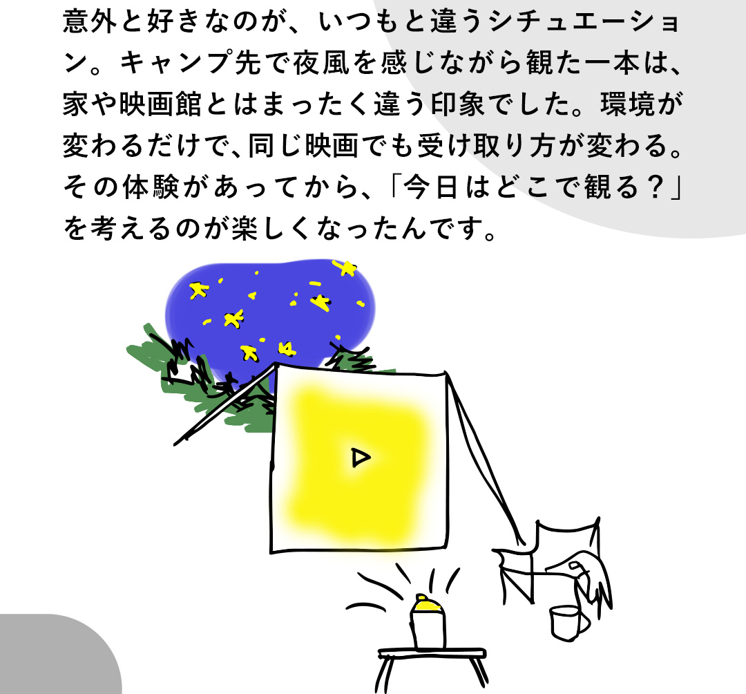 意外と好きなのが、いつもと違うシチュエーション。キャンプ先で夜風を感じながら観た一本は、家や映画館とはまったく違う印象でした。環境が変わるだけで、同じ映画でも受け取り方が変わる。その体験があってから、「今日はどこで観る？」を考えるのが楽しくなったんです。