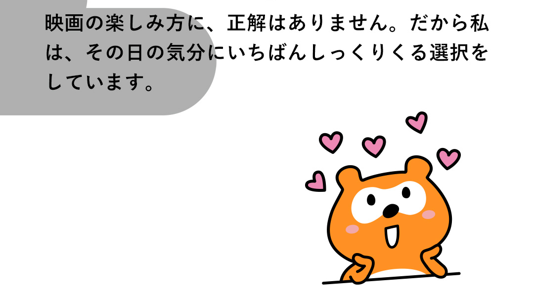 映画の楽しみ方に、正解はありません。だから私は、その日の気分にいちばんしっくりくる選択をしています。