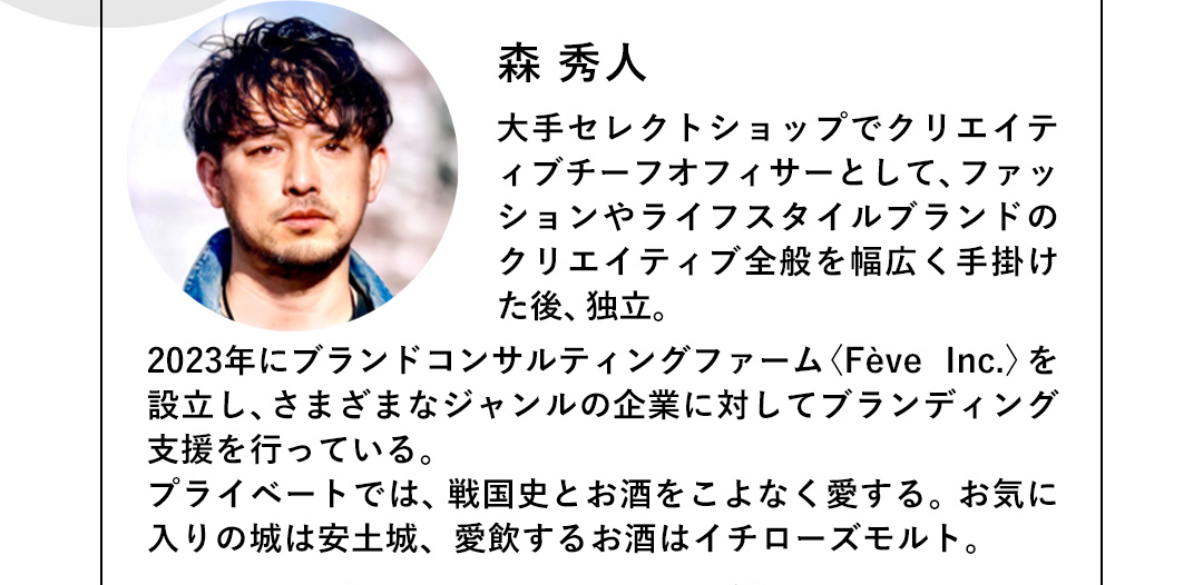 森 秀人 大手セレクトショップでクリエイテイブチーフオフィサーとして、ファッションやライフスタイルブランドのクリエイティブ全般を幅広く手掛けた後、独立。2023年にブランドコンサルティングファーム＜Feve Inc.＞を設立し、さまざまなジャンルの企業に対してブランディング支援を行っている。プライベートでは、戦国史とお酒をこよなく愛する。お気に入りの城は安土城、愛飲するお酒はイチローズモルト。