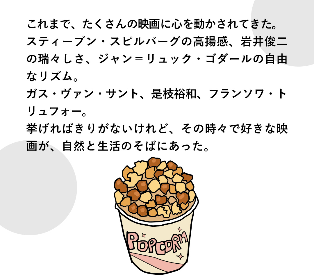 これまで、たくさんの映画に心を動かされてきた。スティーブン・スピルバーグの高揚感、岩井俊二の瑞々しさ、ジャン＝リュック・ゴダールの自由なリズム。ガス・ヴァン・サント、是枝裕和、フランソワ・トリュフォー。挙げればきりがないけれど、その時々で好きな映画が、自然と生活のそばにあった。