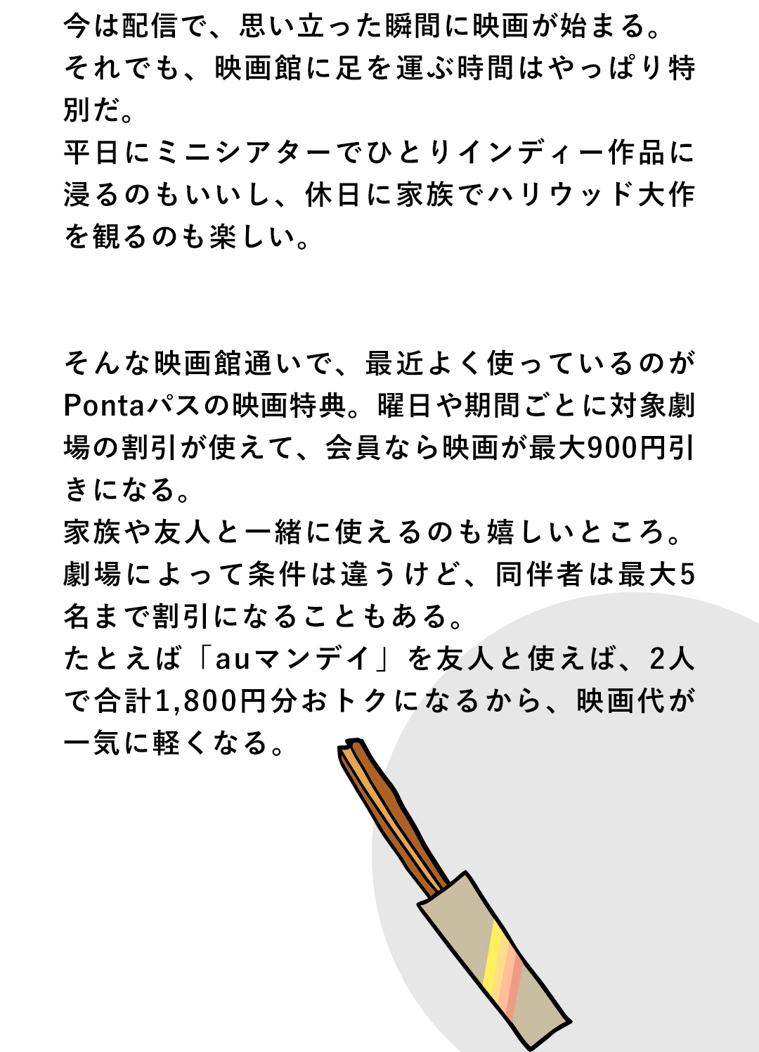 今は配備で、思い立った瞬間に映画が始まる。それでも、映画館に足を運ぶ時間はやっぱり特別だ。平日にミニシアターでひとりインディー作品に浸るのもいいし、休日に家族でハリウッド大作を観るのも楽しい。　そんな映画館通いで、最近よく使っているのがPontaパスの映画特典。曜日や期間ごとに対象劇場の割引が使えて、会員なら映画が最大900円引きになる。家族や友人と一緒に使えるのも嬉しいところ。劇場によって条件は違うけど、同伴者は最大5名まで割引になることもある。たとえば「auマンデイ」を友人と使えば、2人で合計1,800円分おトクになるから、映画代が一気に軽くなる。