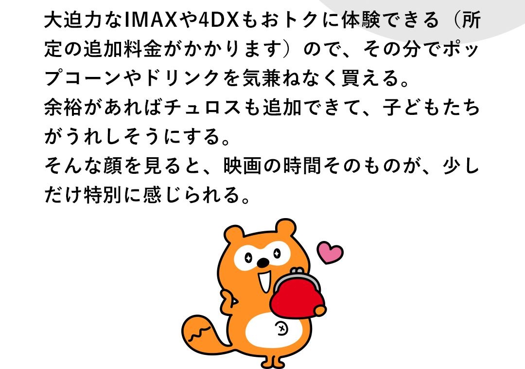 大迫力なIMAXや4DXもおトクに体験できる（所定の追加料金がかかります）ので、その分でポップコーンやドリンクを気兼ねなく買える。余裕があればチュロスも追加できて、子どもたちがうれしそうにする。そんな顔を見ると、映画の時間そのものが、少しだけ特別に感じられる。