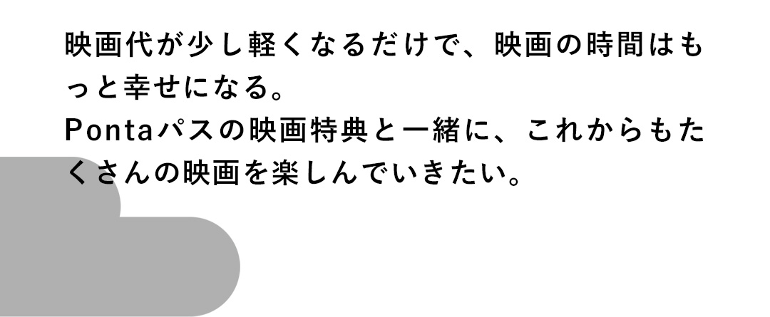 映画代が少し軽くなるだけで、映画の時間はもっと幸せになる。Pontaパスの映画特典と一緒に、これからもたくさんの映画を楽しんでいきたい。