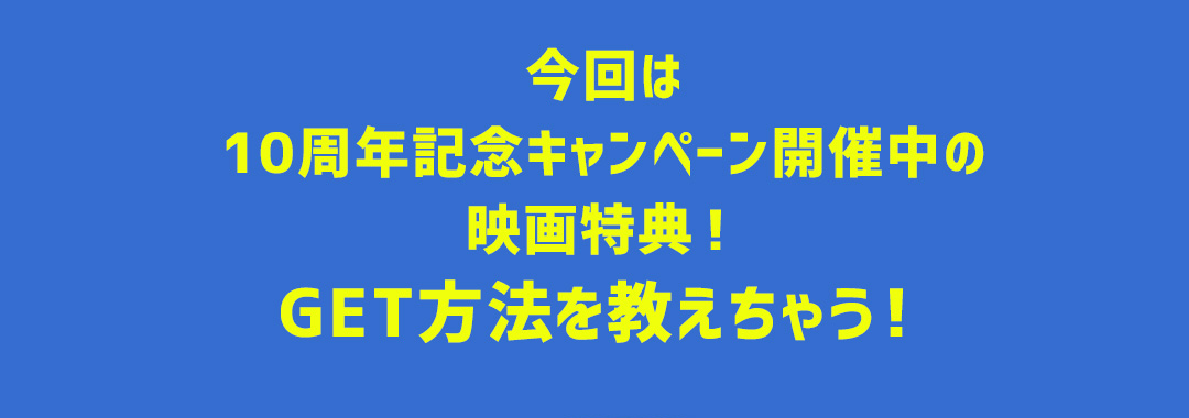 今回は10周年記念キャンペーン開催中の映画特典！GET方法を教えちゃう！