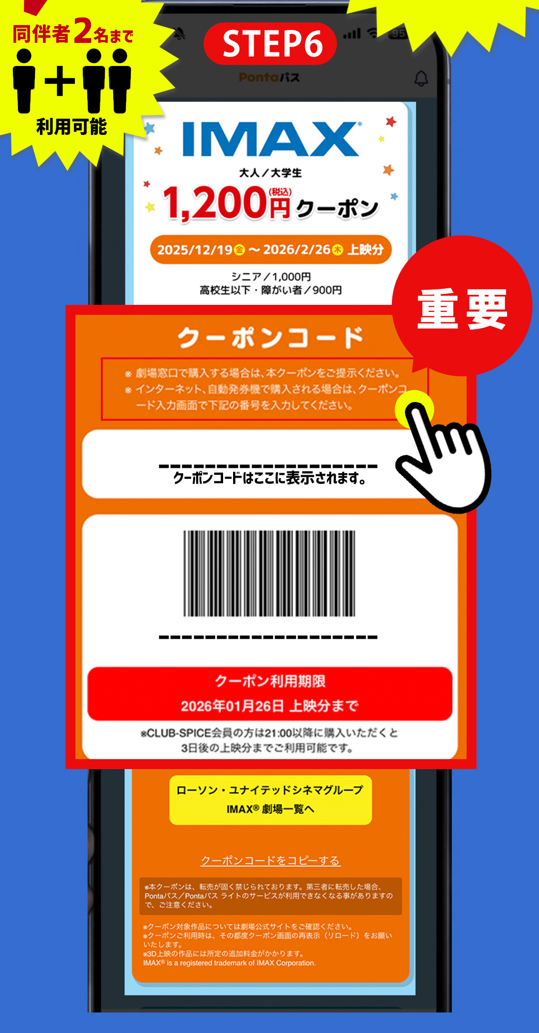 STEP6 IMAX 1,200円（税込）クーポン おトクポイント 同伴者2名まで 利用可能／スクロールするとIMAX上映のクーポンコードが　重要 クーポンコード ※劇場窓口で購入する場合は、本クーポンをご提示ください。 ※インターネット、自動発券機で購入される場合は、クーポンコード入力画面で下記の番号を入力してください。