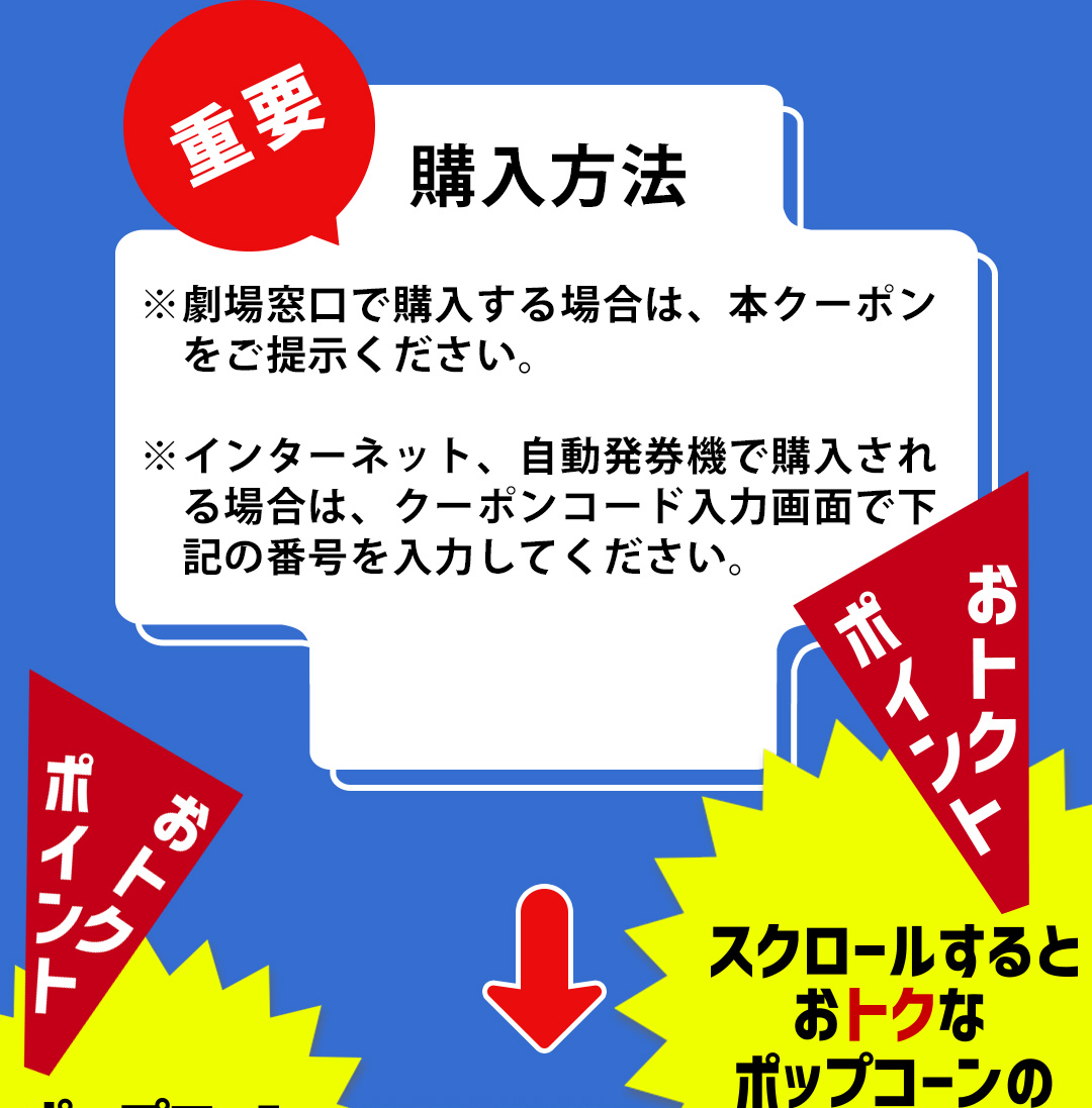 重要 購入方法 ※劇場窓口で購入する場合は、本クーポンをご提示ください。 ※インターネット、自動発券機で購入される場合は、クーポンコード入力画面で下記の番号を入力してください。